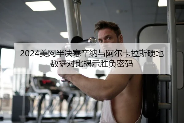 2024美网半决赛辛纳与阿尔卡拉斯硬地数据对比揭示胜负密码
